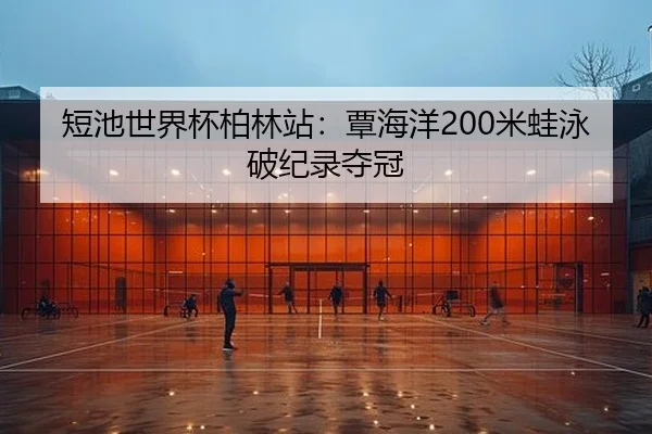 短池世界杯柏林站：覃海洋200米蛙泳破纪录夺冠